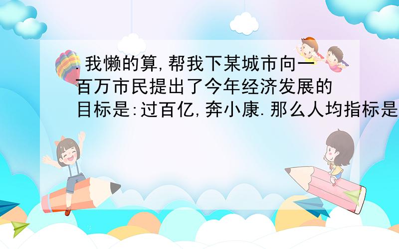 .我懒的算,帮我下某城市向一百万市民提出了今年经济发展的目标是:过百亿,奔小康.那么人均指标是多少?