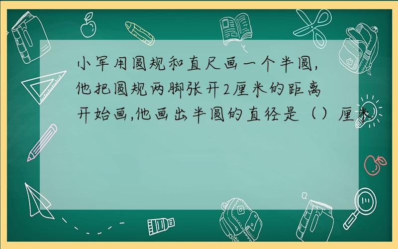 小军用圆规和直尺画一个半圆,他把圆规两脚张开2厘米的距离开始画,他画出半圆的直径是（）厘米