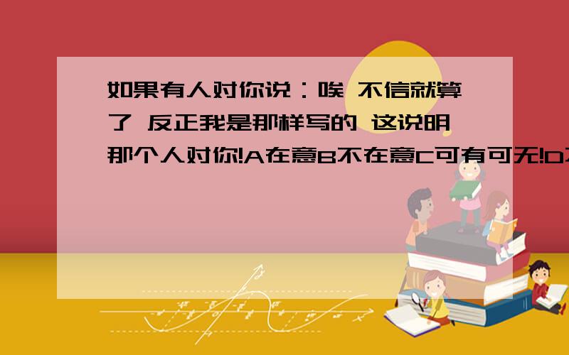 如果有人对你说：唉 不信就算了 反正我是那样写的 这说明那个人对你!A在意B不在意C可有可无!D不耐烦了