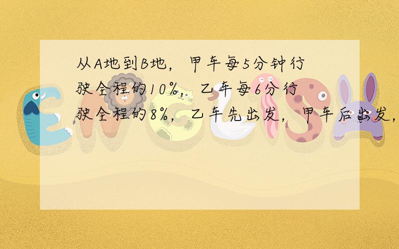 从A地到B地，甲车每5分钟行驶全程的10%，乙车每6分行驶全程的8%，乙车先出发，甲车后出发，但两车恰好同时到达B地．乙