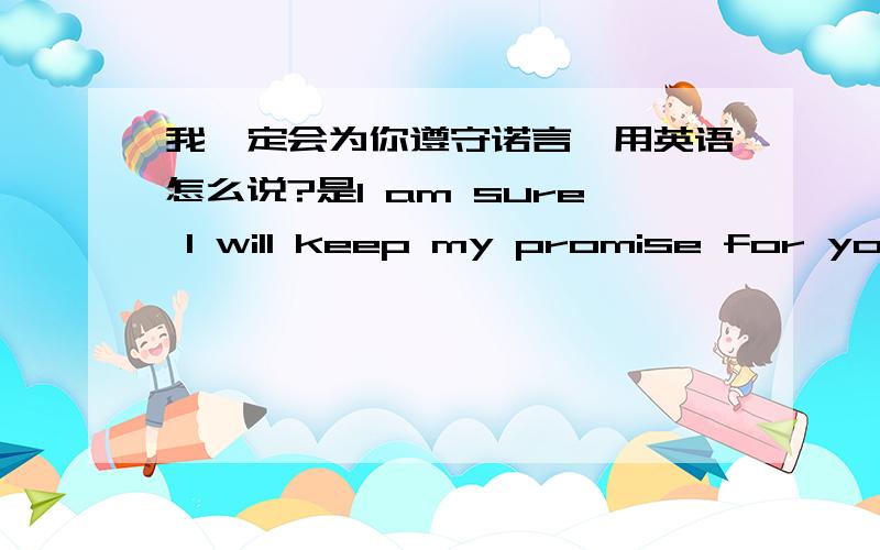 我一定会为你遵守诺言,用英语怎么说?是I am sure I will keep my promise for you!