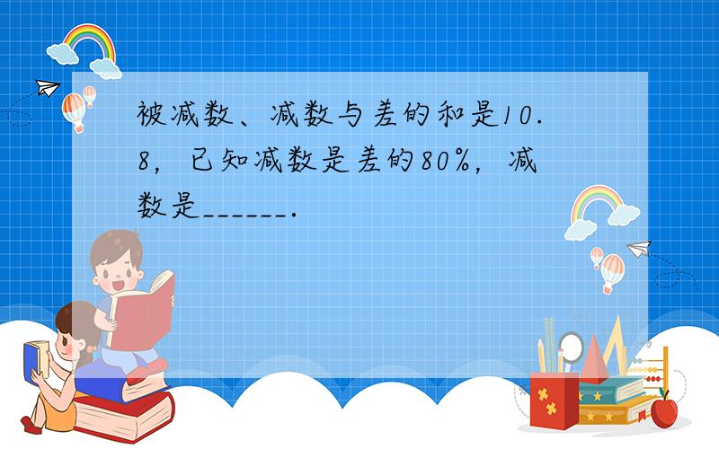 被减数、减数与差的和是10.8，已知减数是差的80%，减数是______．