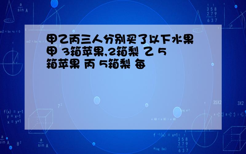 甲乙丙三人分别买了以下水果 甲 3箱苹果,2箱梨 乙 5箱苹果 丙 5箱梨 每