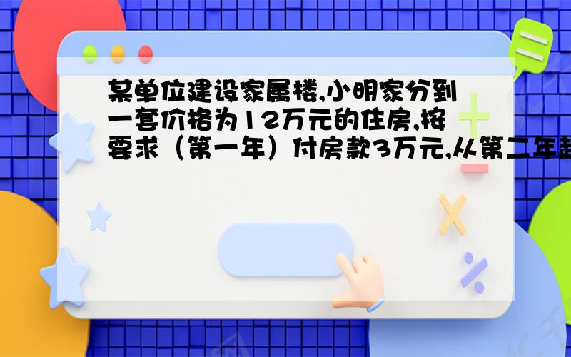 某单位建设家属楼,小明家分到一套价格为12万元的住房,按要求（第一年）付房款3万元,从第二年起,每年应