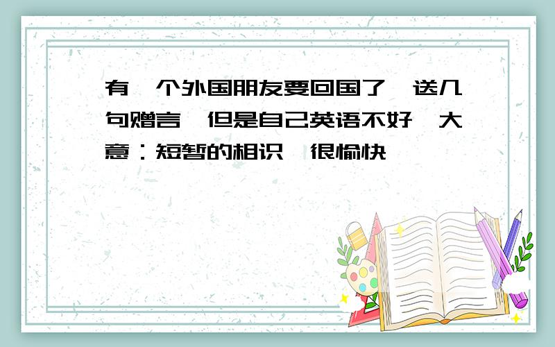 有一个外国朋友要回国了,送几句赠言,但是自己英语不好,大意：短暂的相识,很愉快,……