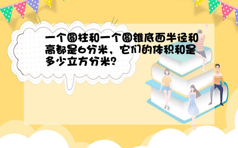 一个圆柱和一个圆锥底面半径和高都是6分米，它们的体积和是多少立方分米？