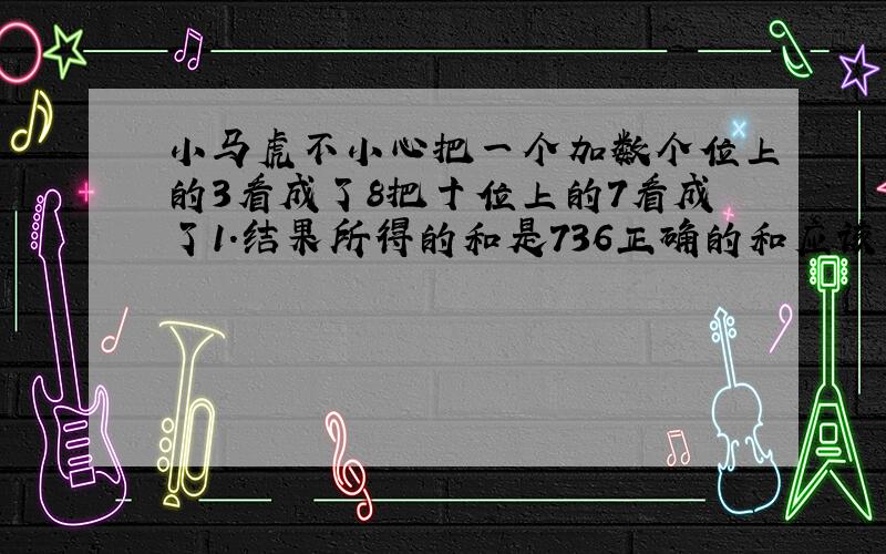 小马虎不小心把一个加数个位上的3看成了8把十位上的7看成了1.结果所得的和是736正确的和应该是多少?