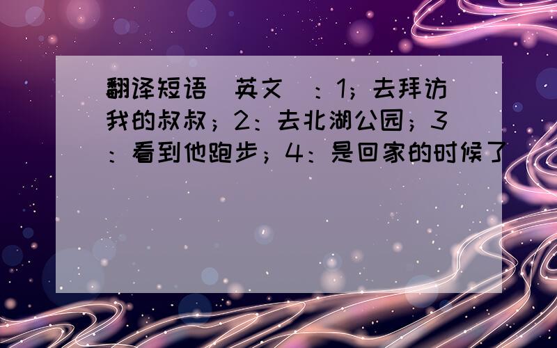 翻译短语（英文）：1；去拜访我的叔叔；2：去北湖公园；3：看到他跑步；4：是回家的时候了