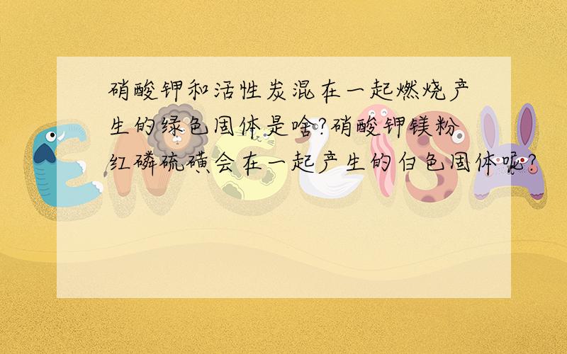 硝酸钾和活性炭混在一起燃烧产生的绿色固体是啥?硝酸钾镁粉红磷硫磺会在一起产生的白色固体呢?