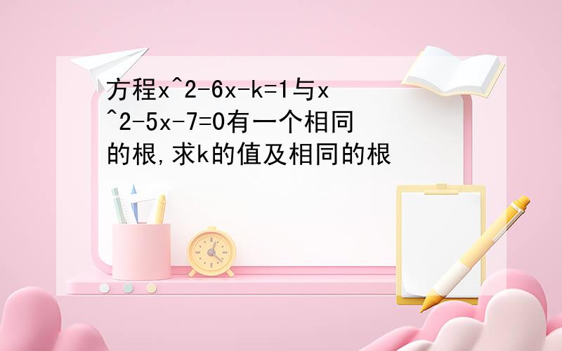 方程x^2-6x-k=1与x^2-5x-7=0有一个相同的根,求k的值及相同的根