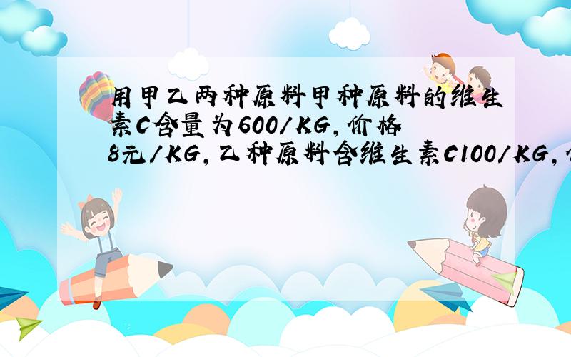 用甲乙两种原料甲种原料的维生素C含量为600/KG,价格8元/KG,乙种原料含维生素C100/KG,价格4元/KG.