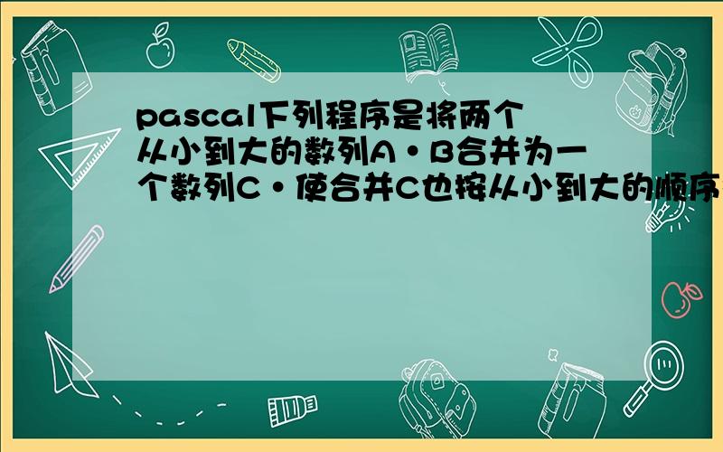 pascal下列程序是将两个从小到大的数列A·B合并为一个数列C·使合并C也按从小到大的顺序排列