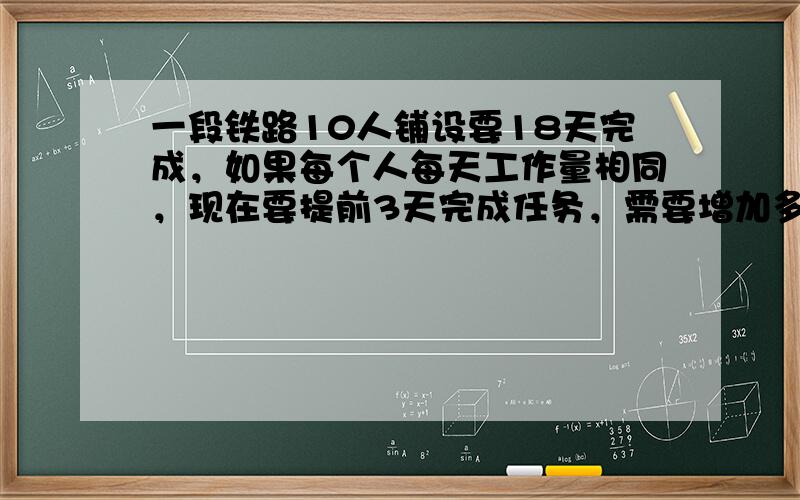 一段铁路10人铺设要18天完成，如果每个人每天工作量相同，现在要提前3天完成任务，需要增加多少人？