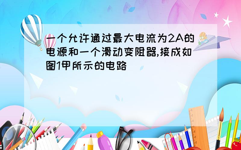 一个允许通过最大电流为2A的电源和一个滑动变阻器,接成如图1甲所示的电路