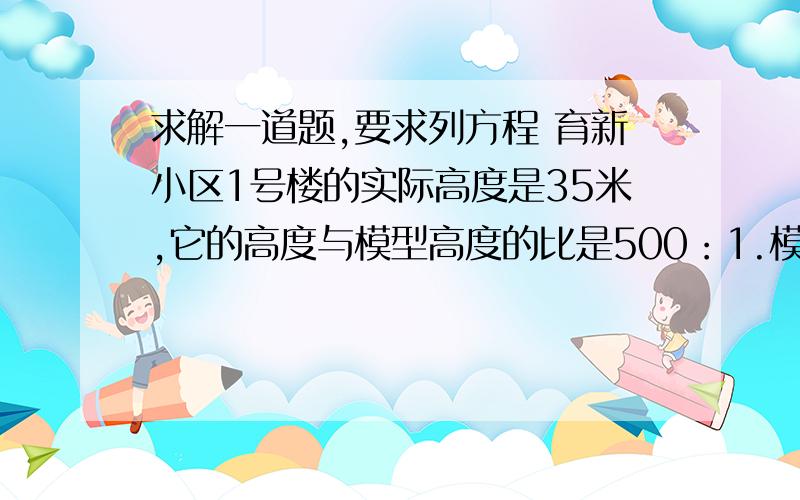 求解一道题,要求列方程 育新小区1号楼的实际高度是35米,它的高度与模型高度的比是500：1.模型的高度是多少厘米?