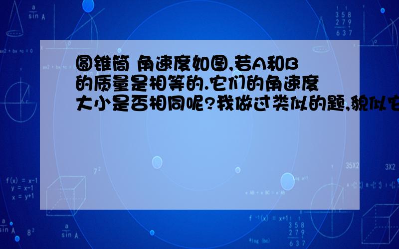 圆锥筒 角速度如图,若A和B的质量是相等的.它们的角速度大小是否相同呢?我做过类似的题,貌似它们的角速度是不同的,可是我