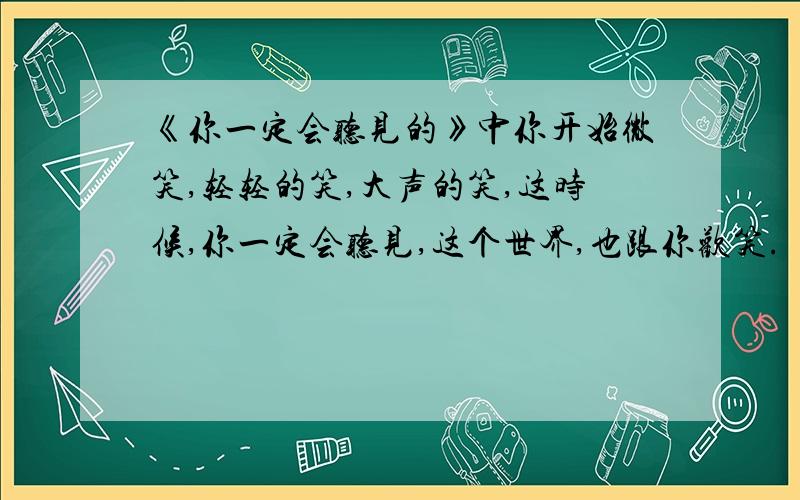 《你一定会听见的》中你开始微笑,轻轻的笑,大声的笑,这时候,你一定会听见,这个世界,也跟你欢笑.