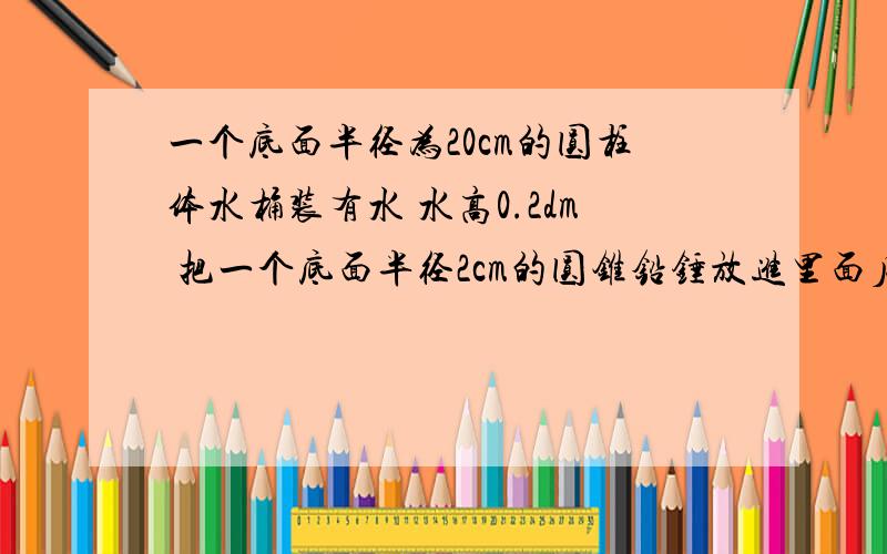 一个底面半径为20cm的圆柱体水桶装有水 水高0.2dm 把一个底面半径2cm的圆锥铅锤放进里面后 水面上升到了3cm