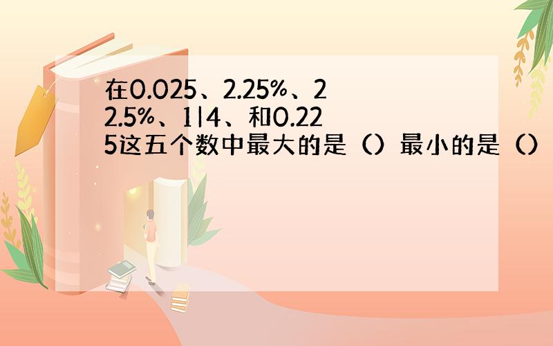 在0.025、2.25%、22.5%、1|4、和0.225这五个数中最大的是（）最小的是（）相等的是（）