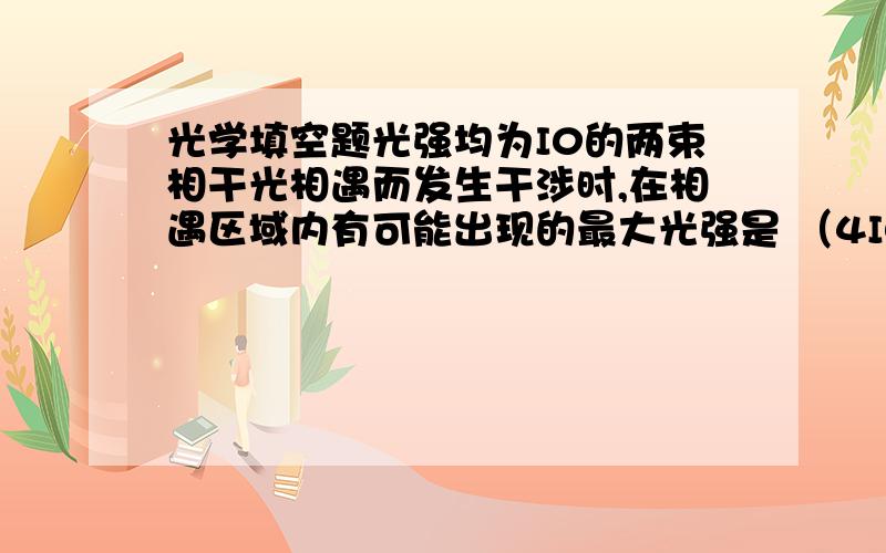 光学填空题光强均为I0的两束相干光相遇而发生干涉时,在相遇区域内有可能出现的最大光强是 （4I0）为什么不是2I0?