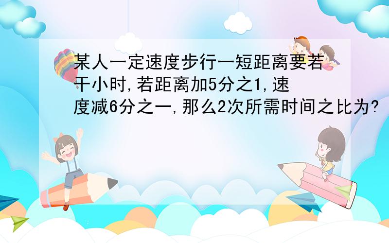 某人一定速度步行一短距离要若干小时,若距离加5分之1,速度减6分之一,那么2次所需时间之比为?