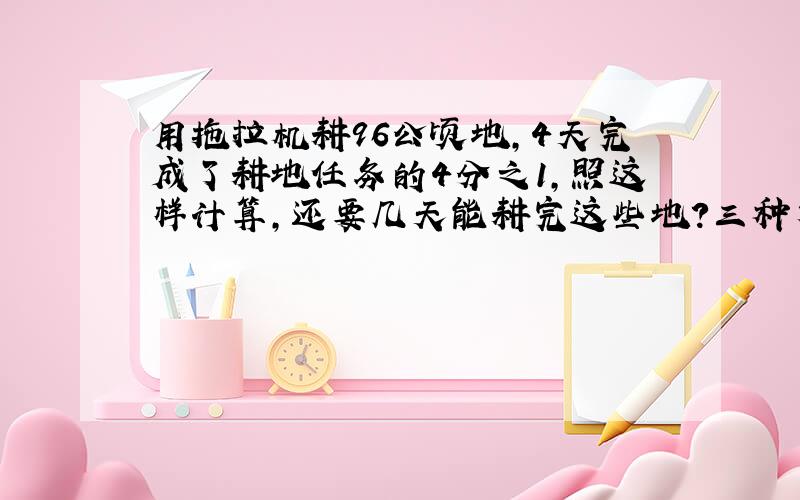 用拖拉机耕96公顷地,4天完成了耕地任务的4分之1,照这样计算,还要几天能耕完这些地?三种方法解答,要算式