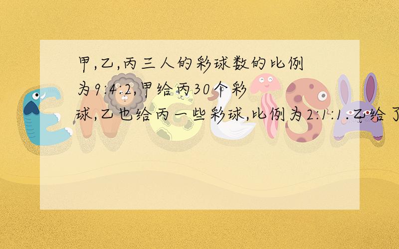 甲,乙,丙三人的彩球数的比例为9:4:2,甲给丙30个彩球,乙也给丙一些彩球,比例为2:1:1.乙给了丙多少个球?