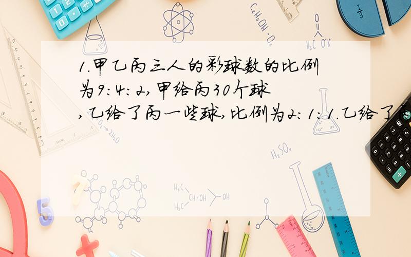 1.甲乙丙三人的彩球数的比例为9:4:2,甲给丙30个球,乙给了丙一些球,比例为2:1:1.乙给了丙多少个球?