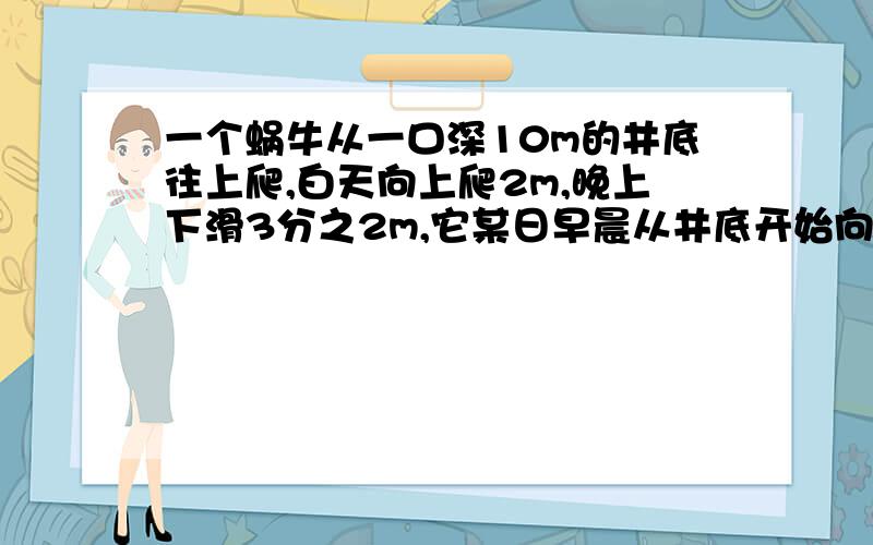 一个蜗牛从一口深10m的井底往上爬,白天向上爬2m,晚上下滑3分之2m,它某日早晨从井底开始向上爬