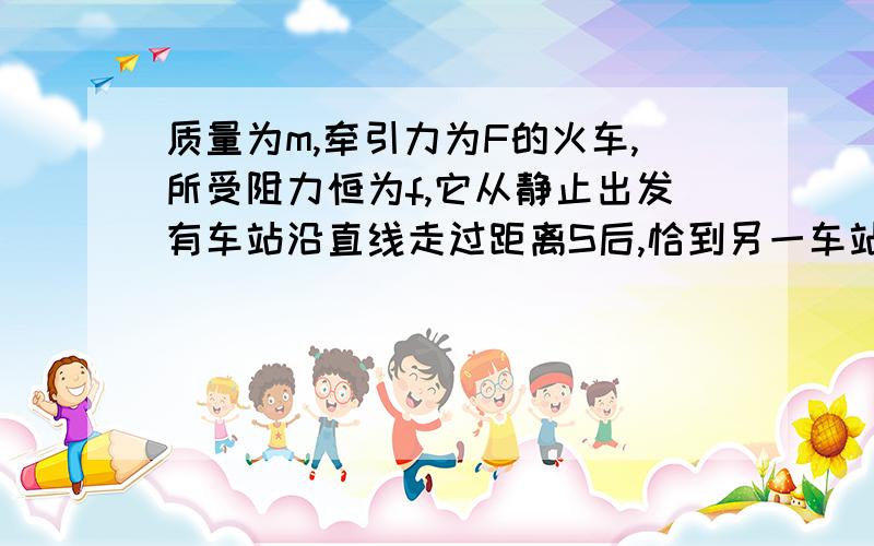 质量为m,牵引力为F的火车,所受阻力恒为f,它从静止出发有车站沿直线走过距离S后,恰到另一车站停止,途中没有用过刹车装置