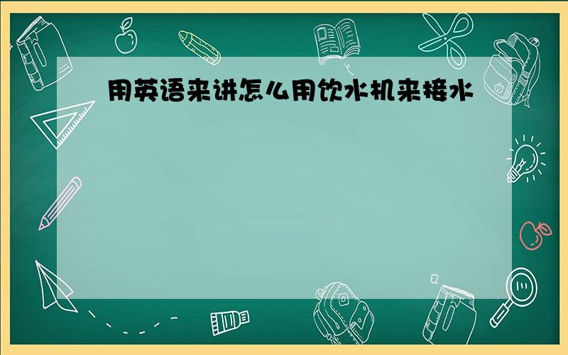 用英语来讲怎么用饮水机来接水