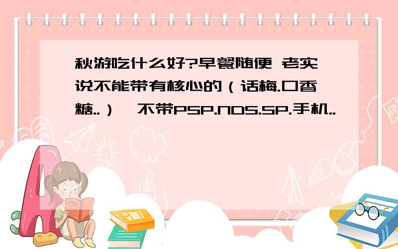 秋游吃什么好?早餐随便 老实说不能带有核心的（话梅.口香糖..）,不带PSP.NDS.SP.手机..