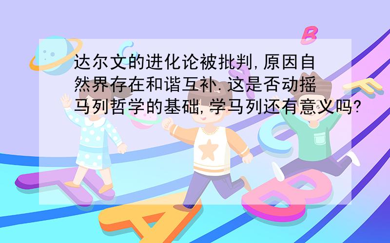 达尔文的进化论被批判,原因自然界存在和谐互补.这是否动摇马列哲学的基础,学马列还有意义吗?