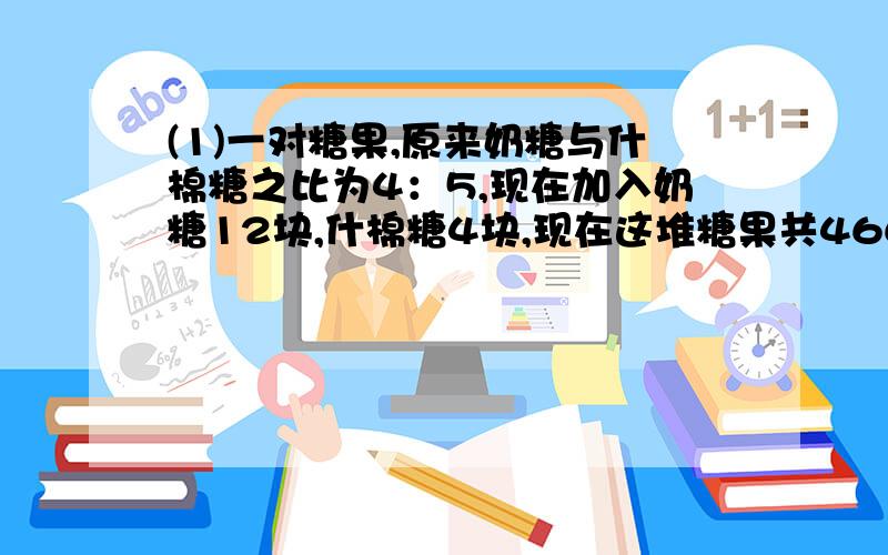 (1)一对糖果,原来奶糖与什棉糖之比为4：5,现在加入奶糖12块,什棉糖4块,现在这堆糖果共466块,现在这堆糖果的奶糖