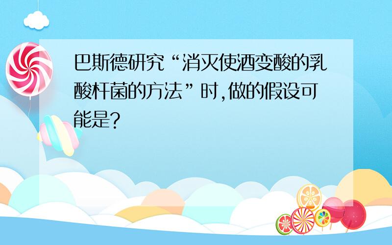 巴斯德研究“消灭使酒变酸的乳酸杆菌的方法”时,做的假设可能是?