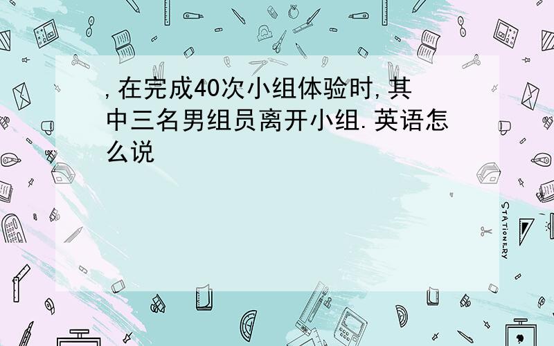 ,在完成40次小组体验时,其中三名男组员离开小组.英语怎么说