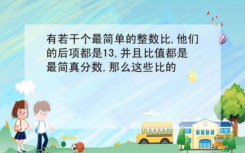 有若干个最简单的整数比,他们的后项都是13,并且比值都是最简真分数,那么这些比的