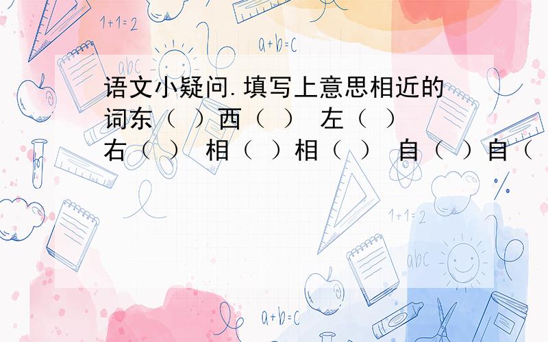 语文小疑问.填写上意思相近的词东（ ）西（ ） 左（ ）右（ ） 相（ ）相（ ） 自（ ）自（ ）填写上意思相反的词波