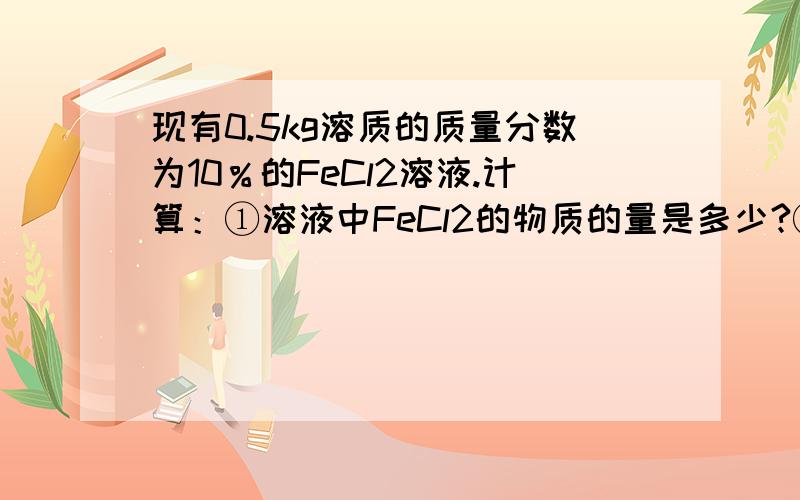 现有0.5kg溶质的质量分数为10％的FeCl2溶液.计算：①溶液中FeCl2的物质的量是多少?②溶液中Fe