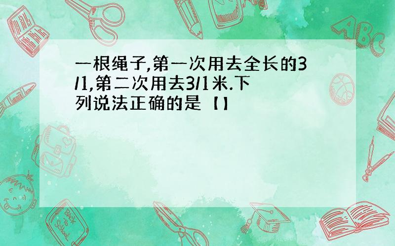 一根绳子,第一次用去全长的3/1,第二次用去3/1米.下列说法正确的是【】