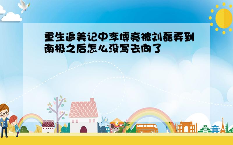 重生追美记中李博亮被刘磊弄到南极之后怎么没写去向了