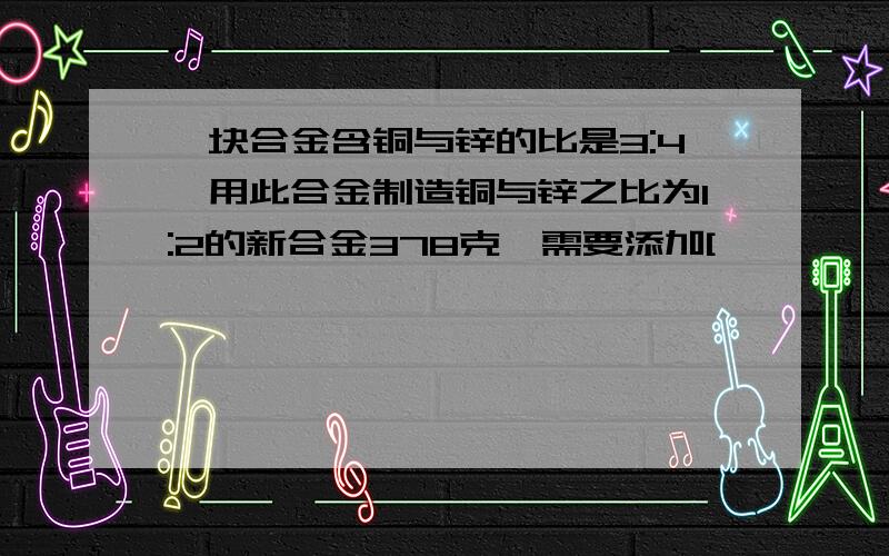 一块合金含铜与锌的比是3:4,用此合金制造铜与锌之比为1:2的新合金378克,需要添加[