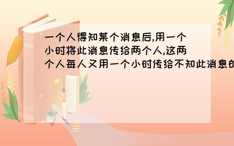 一个人得知某个消息后,用一个小时将此消息传给两个人,这两个人每人又用一个小时传给不知此消息的两个人