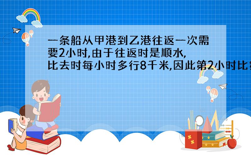 一条船从甲港到乙港往返一次需要2小时,由于往返时是顺水,比去时每小时多行8千米,因此第2小时比第一小时多行使6千米,那么