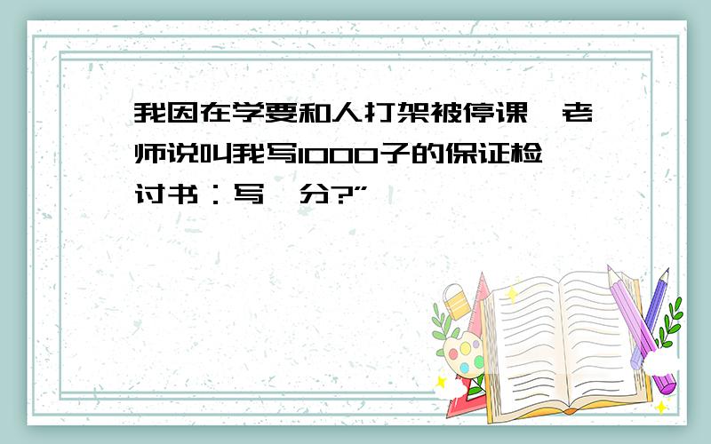 我因在学要和人打架被停课,老师说叫我写1000子的保证检讨书：写一分?”