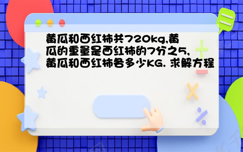 黄瓜和西红柿共720kg,黄瓜的重量是西红柿的7分之5,黄瓜和西红柿各多少KG. 求解方程