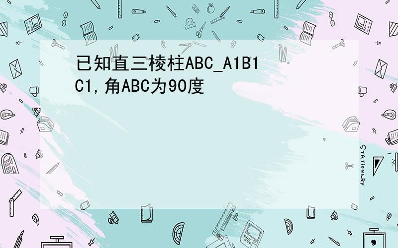 已知直三棱柱ABC_A1B1C1,角ABC为90度