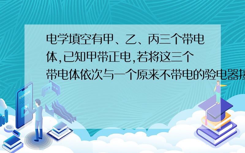 电学填空有甲、乙、丙三个带电体,已知甲带正电,若将这三个带电体依次与一个原来不带电的验电器接触,验电器的金属箔片张角第一