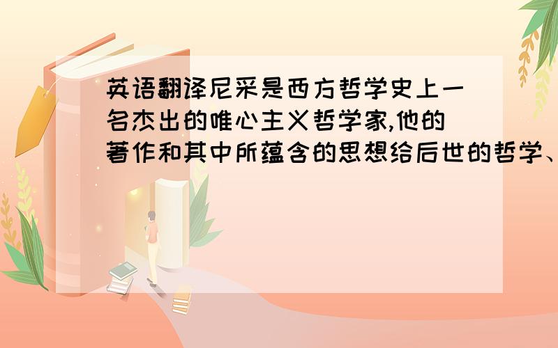 英语翻译尼采是西方哲学史上一名杰出的唯心主义哲学家,他的著作和其中所蕴含的思想给后世的哲学、宗教,以至文学、艺术等各个领