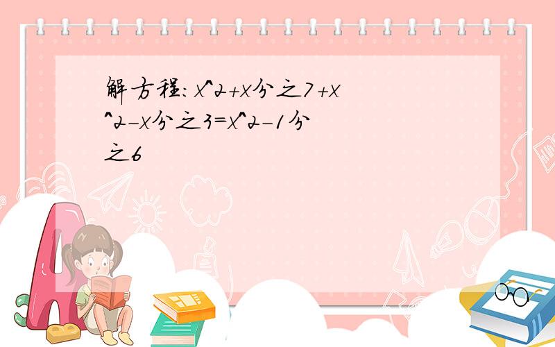 解方程:x^2+x分之7+x^2-x分之3=x^2-1分之6